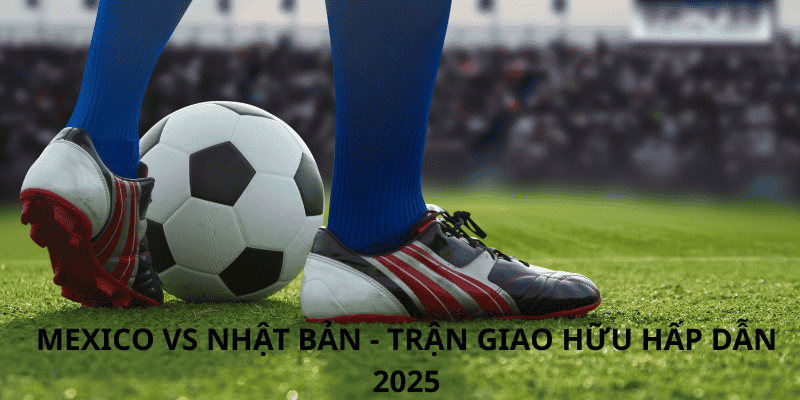 Mexico vs Nhật Bản - Trận giao hữu hấp dẫn 2025